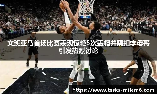 文班亚马首场比赛表现惊艳5次盖帽并隔扣字母哥引发热烈讨论